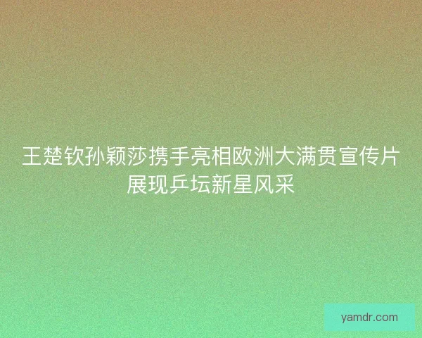 王楚钦孙颖莎携手亮相欧洲大满贯宣传片展现乒坛新星风采 王楚钦孙颖莎携手亮相欧洲大满贯宣传片展现乒坛新星风采