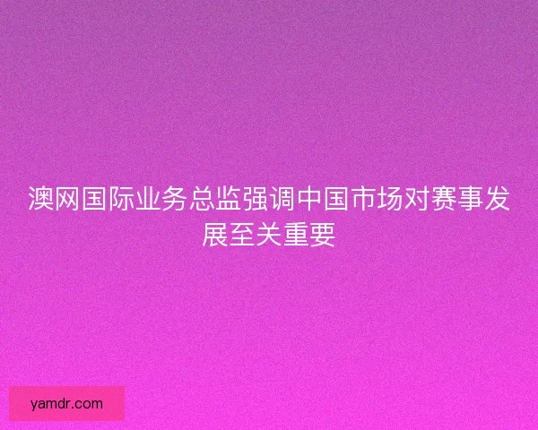 澳网国际业务总监强调中国市场对赛事发展至关重要