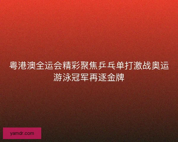 粤港澳全运会精彩聚焦乒乓单打激战奥运游泳冠军再逐金牌