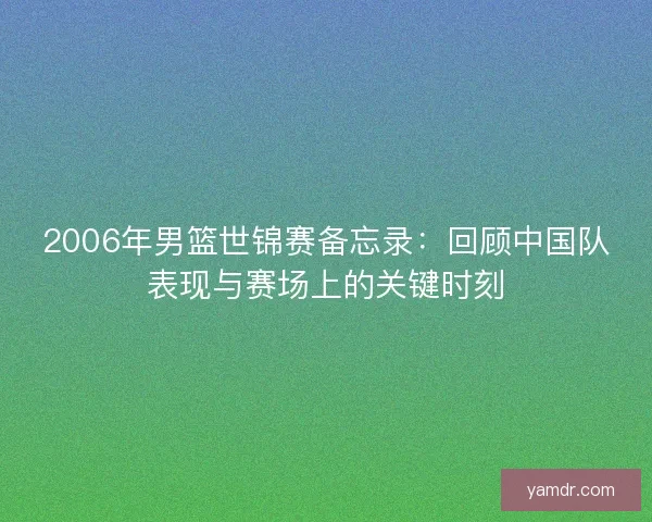 2006年男篮世锦赛备忘录：回顾中国队表现与赛场上的关键时刻