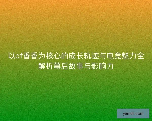 以cf香香为核心的成长轨迹与电竞魅力全解析幕后故事与影响力