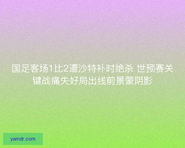 国足客场1比2遭沙特补时绝杀 世预赛关键战痛失好局出线前景蒙阴影