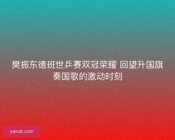 樊振东德班世乒赛双冠荣耀 回望升国旗奏国歌的激动时刻 樊振东德班世乒赛双冠荣耀 回望升国旗奏国歌的激动时刻