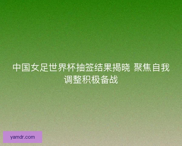 中国女足世界杯抽签结果揭晓 聚焦自我调整积极备战 中国女足世界杯抽签结果揭晓 聚焦自我调整积极备战