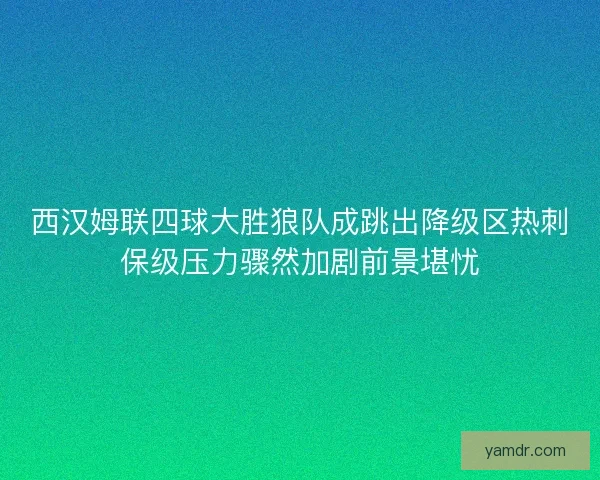 西汉姆联四球大胜狼队成跳出降级区热刺保级压力骤然加剧前景堪忧