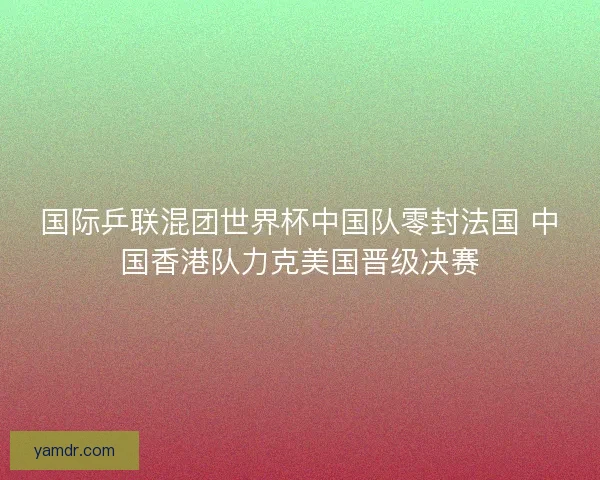 国际乒联混团世界杯中国队零封法国 中国香港队力克美国晋级决赛 国际乒联混团世界杯中国队零封法国 中国香港队力克美国晋级决赛