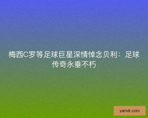 梅西C罗等足球巨星深情悼念贝利:足球传奇永垂不朽 梅西C罗等足球巨星深情悼念贝利:足球传奇永垂不朽