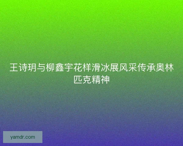 王诗玥与柳鑫宇花样滑冰展风采传承奥林匹克精神