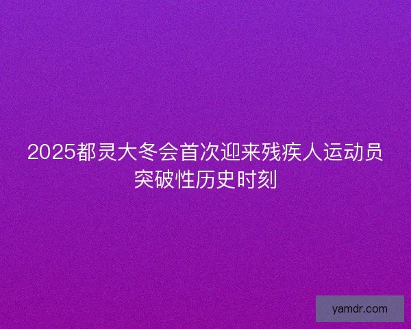 2025都灵大冬会首次迎来残疾人运动员突破性历史时刻 2025都灵大冬会首次迎来残疾人运动员突破性历史时刻