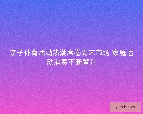 亲子体育活动热潮席卷周末市场 家庭运动消费不断攀升 亲子体育活动热潮席卷周末市场 家庭运动消费不断攀升