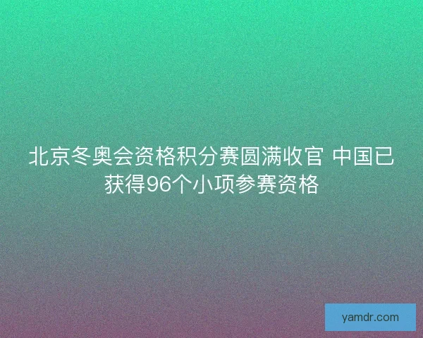 北京冬奥会资格积分赛圆满收官 中国已获得96个小项参赛资格 北京冬奥会资格积分赛圆满收官 中国已获得96个小项参赛资格