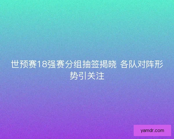 世预赛18强赛分组抽签揭晓 各队对阵形势引关注 世预赛18强赛分组抽签揭晓 各队对阵形势引关注