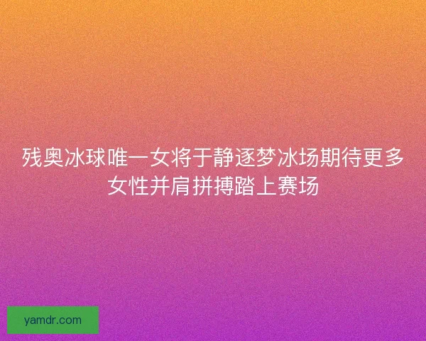 残奥冰球唯一女将于静逐梦冰场期待更多女性并肩拼搏踏上赛场