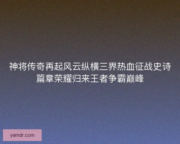 神将传奇再起风云纵横三界热血征战史诗篇章荣耀归来王者争霸巅峰