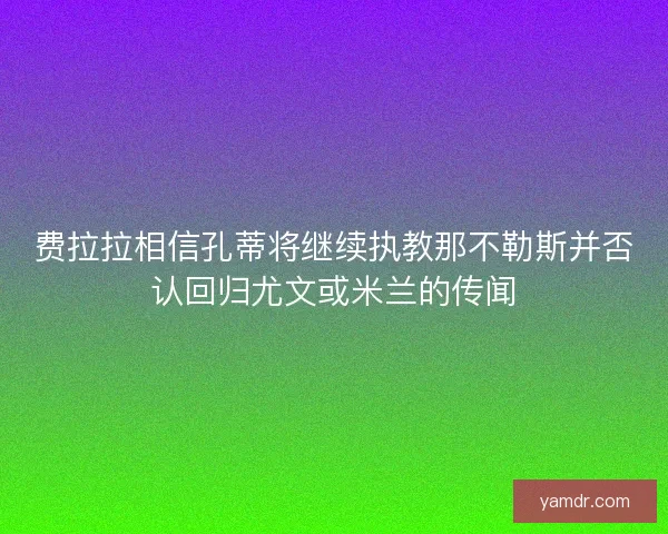 费拉拉相信孔蒂将继续执教那不勒斯并否认回归尤文或米兰的传闻 费拉拉相信孔蒂将继续执教那不勒斯并否认回归尤文或米兰的传闻