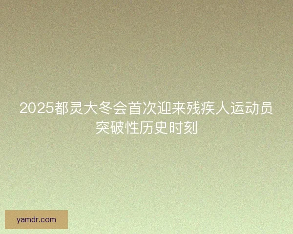 2025都灵大冬会首次迎来残疾人运动员突破性历史时刻