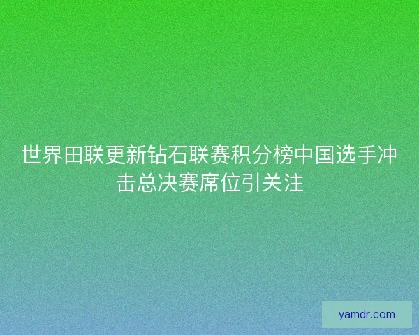 世界田联更新钻石联赛积分榜中国选手冲击总决赛席位引关注