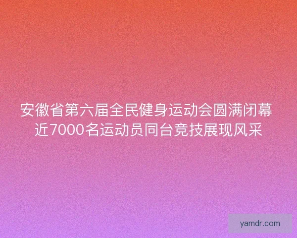 安徽省第六届全民健身运动会圆满闭幕 近7000名运动员同台竞技展现风采