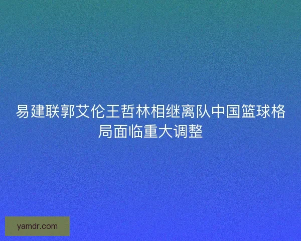 易建联郭艾伦王哲林相继离队中国篮球格局面临重大调整