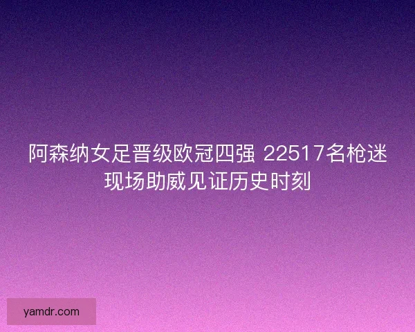 阿森纳女足晋级欧冠四强 22517名枪迷现场助威见证历史时刻 阿森纳女足晋级欧冠四强 22517名枪迷现场助威见证历史时刻
