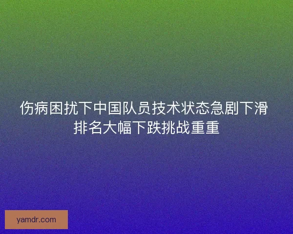 伤病困扰下中国队员技术状态急剧下滑 排名大幅下跌挑战重重