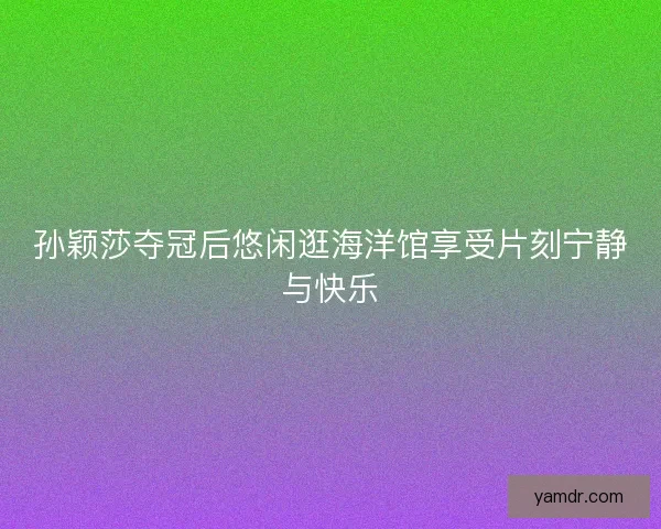 孙颖莎夺冠后悠闲逛海洋馆享受片刻宁静与快乐